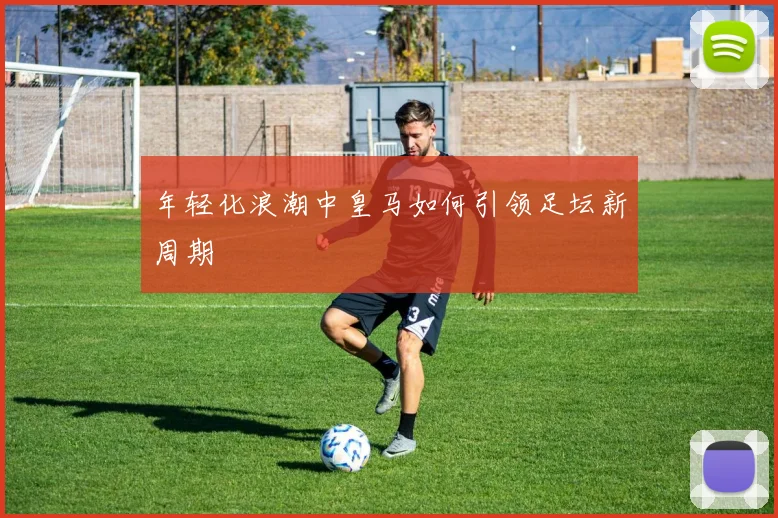 年轻化浪潮中皇马如何引领足坛新周期