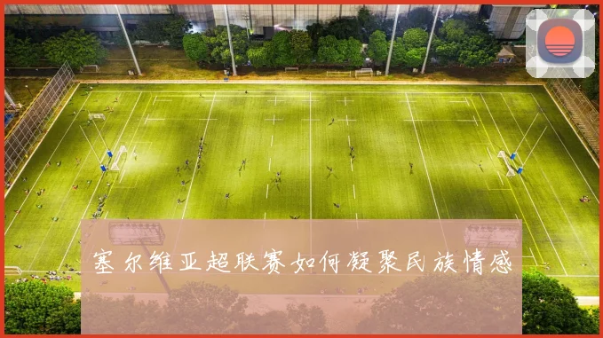 塞尔维亚超联赛如何凝聚民族情感