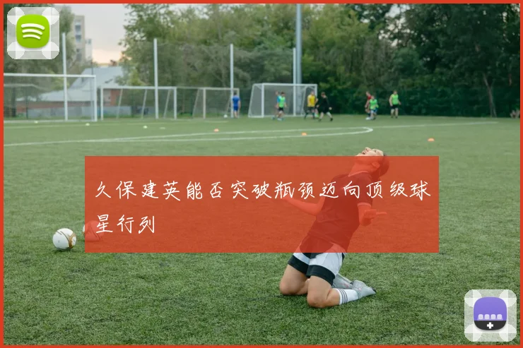 久保建英能否突破瓶颈迈向顶级球星行列