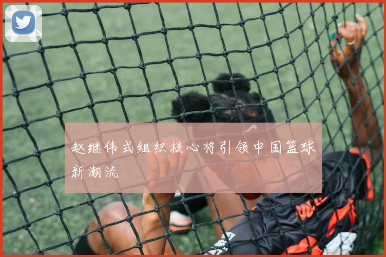 赵继伟式组织核心将引领中国篮球新潮流