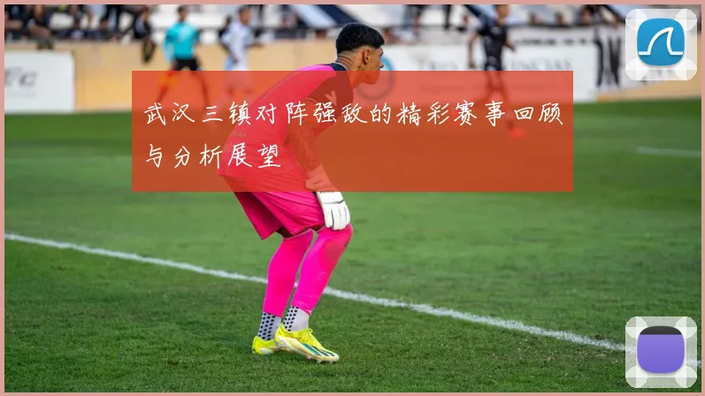 武汉三镇对阵强敌的精彩赛事回顾与分析展望