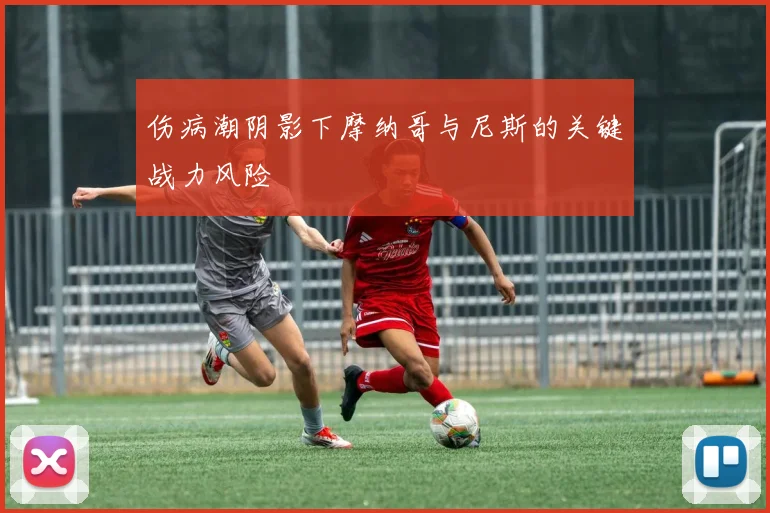 伤病潮阴影下摩纳哥与尼斯的关键战力风险