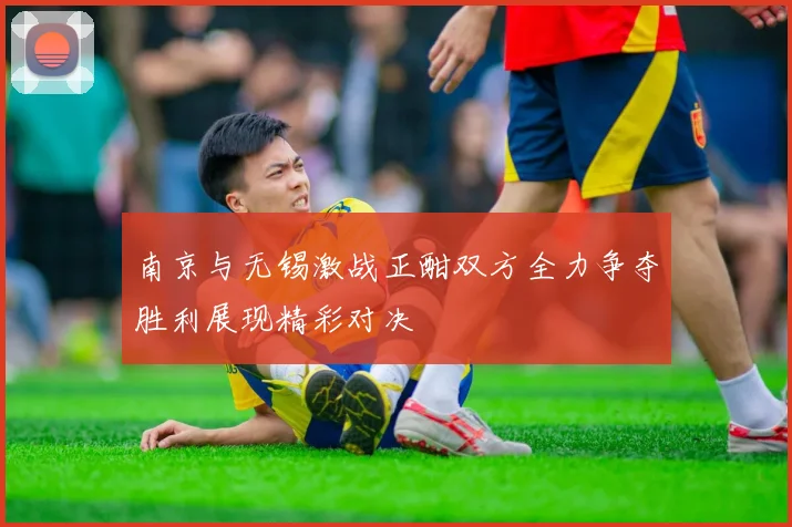 南京与无锡激战正酣双方全力争夺胜利展现精彩对决