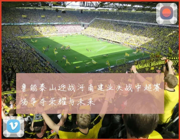 鲁能泰山迎战河南建业决战中超赛场争夺荣耀与未来