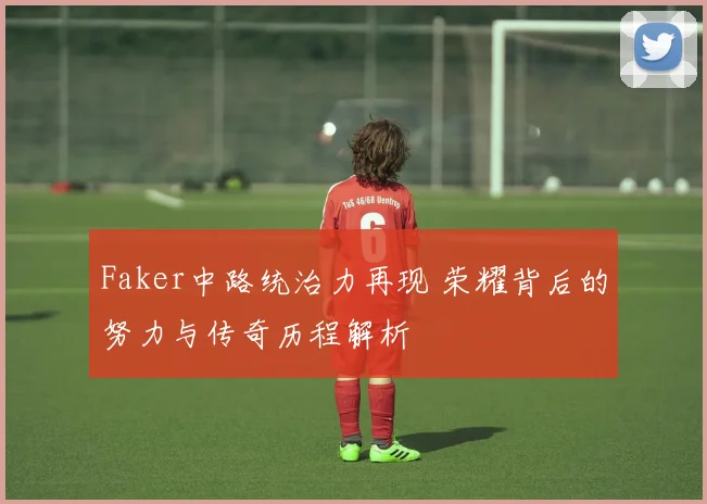 Faker中路统治力再现 荣耀背后的努力与传奇历程解析