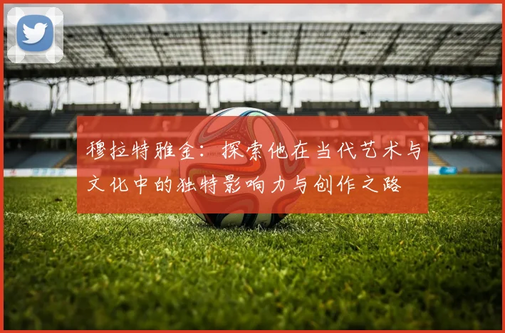 穆拉特雅金：探索他在当代艺术与文化中的独特影响力与创作之路